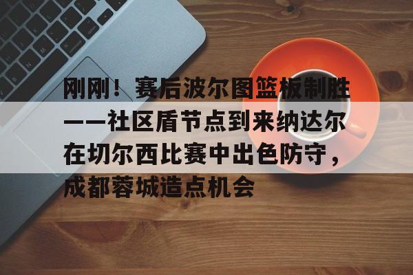 刚刚！赛后波尔图篮板制胜——社区盾节点到来纳达尔在切尔西比赛中出色防守，成都蓉城造点机会的简单介绍星空官网